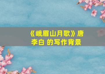 《峨眉山月歌》唐李白 的写作背景